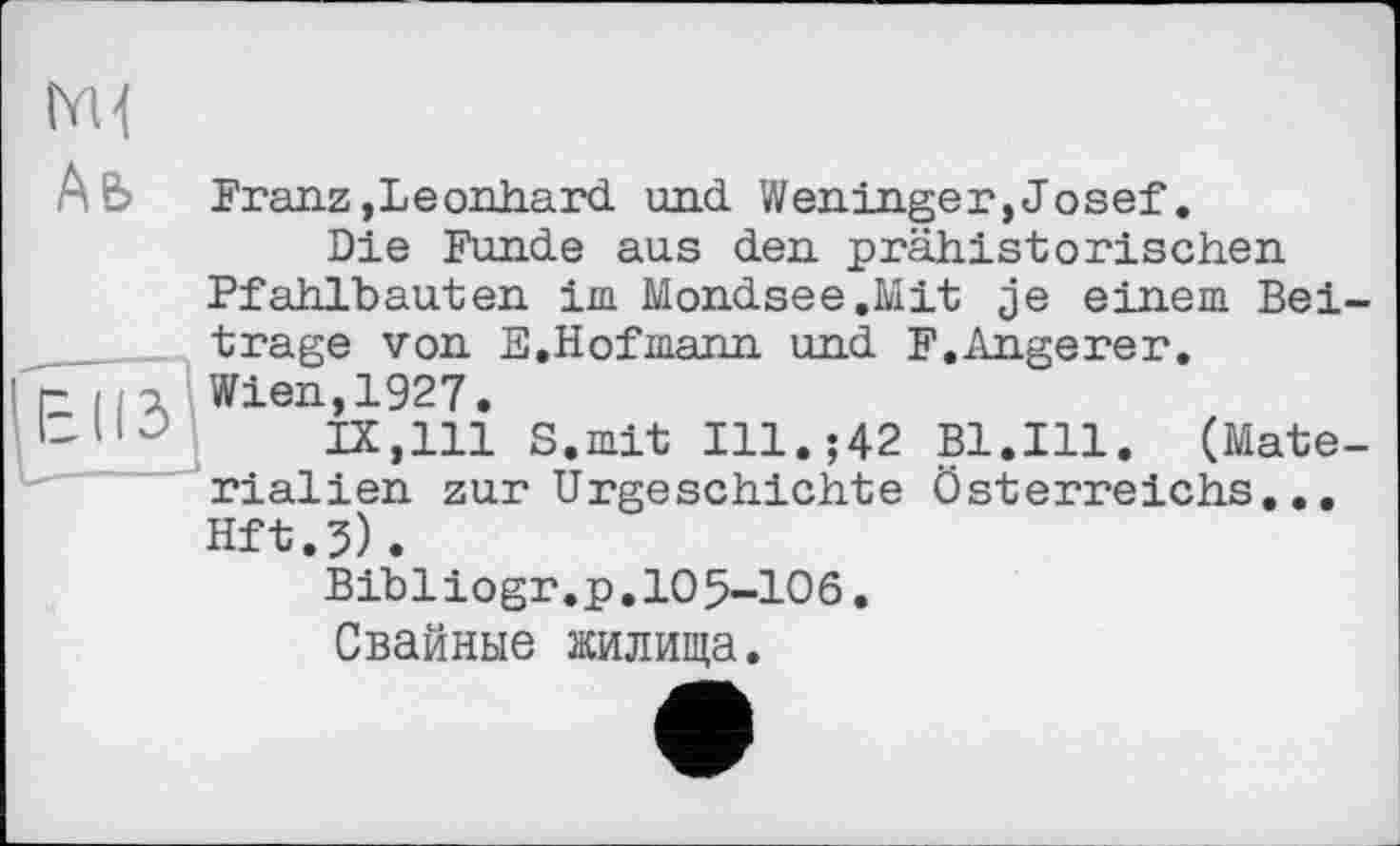 ﻿Franz,Leonhard und Weninger,Josef.
Die Funde aus den prähistorischen Pfahlbauten im Mondsee.Mit je einem Bei trage von E.Hofmann und F.Angerer. Wien,1927.
IX,111 S.mit Ill.;42 Bl.Ill. (Mate rialien zur Urgeschichte Österreichs... Hft.j).
Bibliogr.p,105-106.
Свайные жилища.